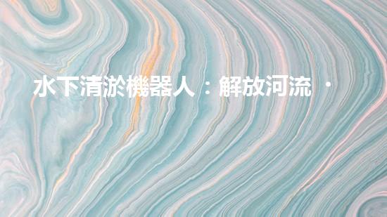 水下清淤機器人：解放河流，守護藍色家園！